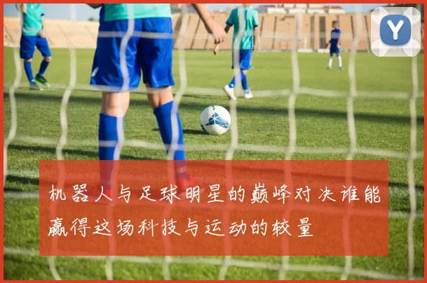 机器人与足球明星的巅峰对决谁能赢得这场科技与运动的较量