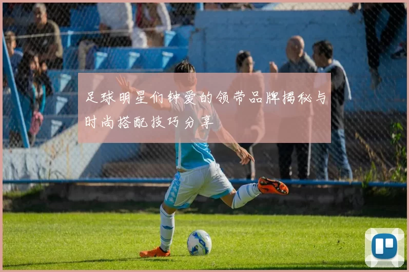 足球明星们钟爱的领带品牌揭秘与时尚搭配技巧分享