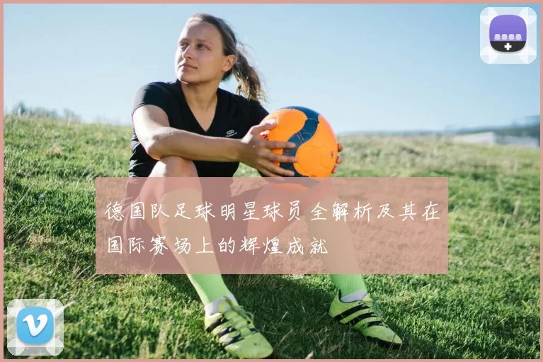 德国队足球明星球员全解析及其在国际赛场上的辉煌成就