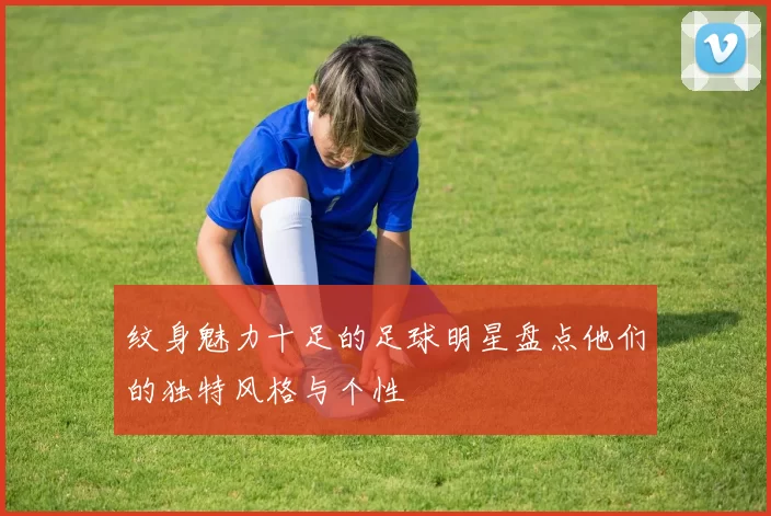 纹身魅力十足的足球明星盘点他们的独特风格与个性