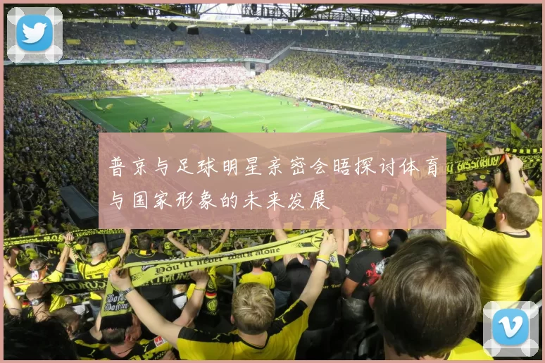 普京与足球明星亲密会晤探讨体育与国家形象的未来发展