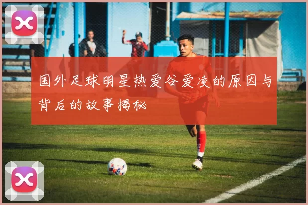 国外足球明星热爱谷爱凌的原因与背后的故事揭秘