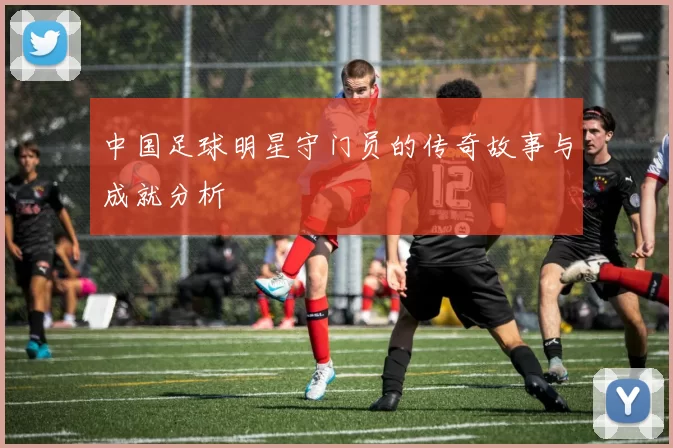中国足球明星守门员的传奇故事与成就分析