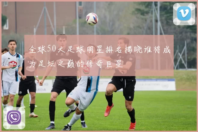 全球50大足球明星排名揭晓谁将成为足坛之巅的传奇巨星