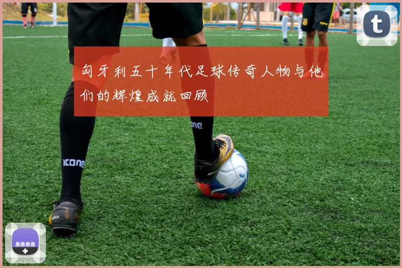 匈牙利五十年代足球传奇人物与他们的辉煌成就回顾