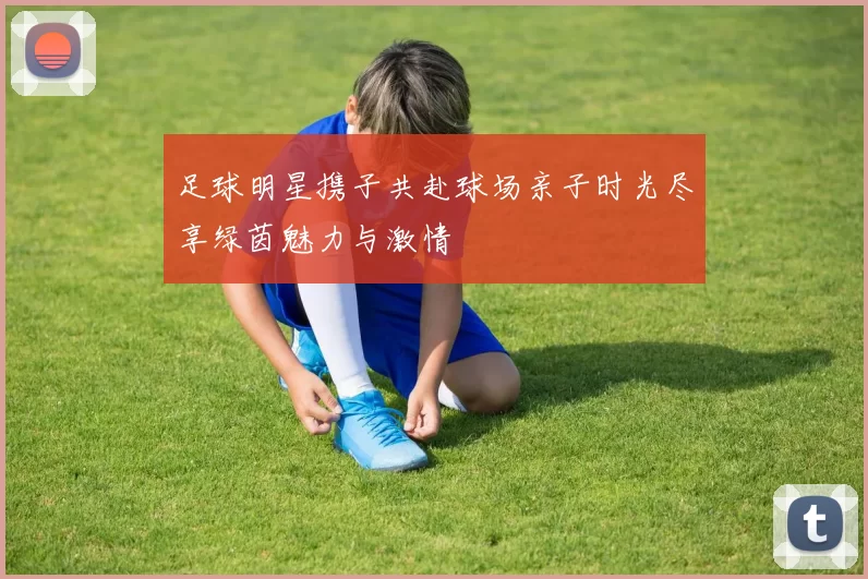 足球明星携子共赴球场亲子时光尽享绿茵魅力与激情