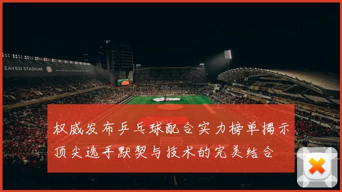 权威发布乒乓球配合实力榜单揭示顶尖选手默契与技术的完美结合
