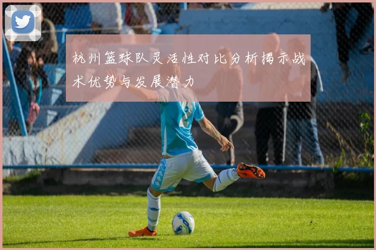 杭州篮球队灵活性对比分析揭示战术优势与发展潜力