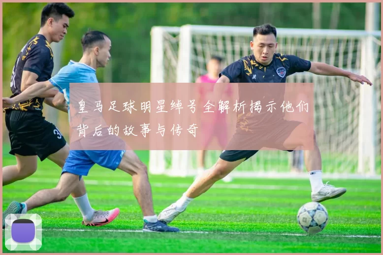皇马足球明星绰号全解析揭示他们背后的故事与传奇