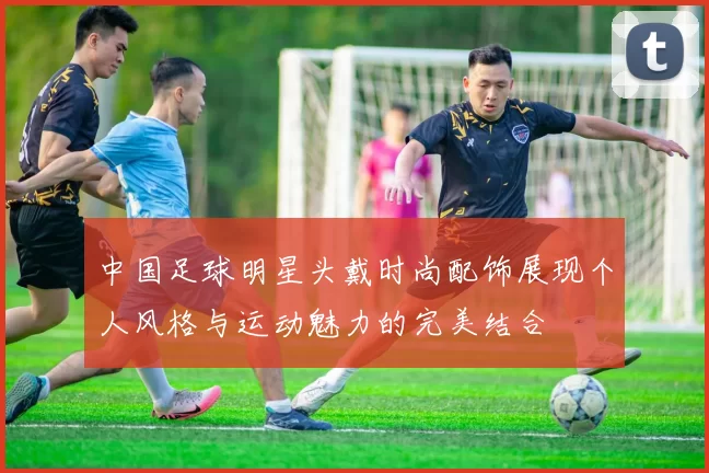 中国足球明星头戴时尚配饰展现个人风格与运动魅力的完美结合