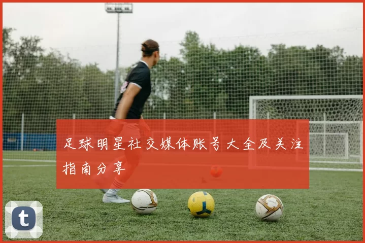 足球明星社交媒体账号大全及关注指南分享