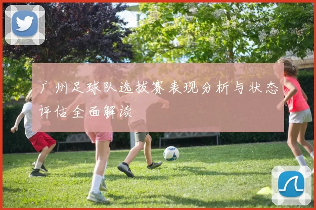 广州足球队选拔赛表现分析与状态评估全面解读