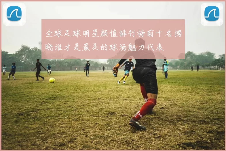 全球足球明星颜值排行榜前十名揭晓谁才是最美的球场魅力代表