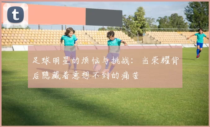 足球明星的烦恼与挑战：当荣耀背后隐藏着意想不到的痛苦