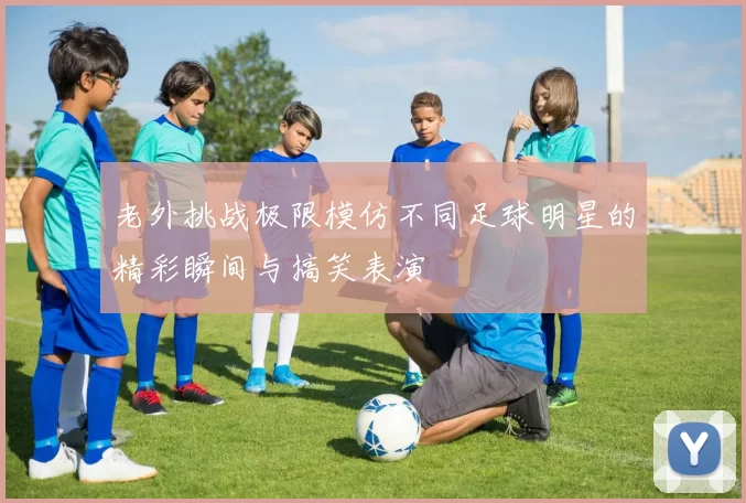 老外挑战极限模仿不同足球明星的精彩瞬间与搞笑表演