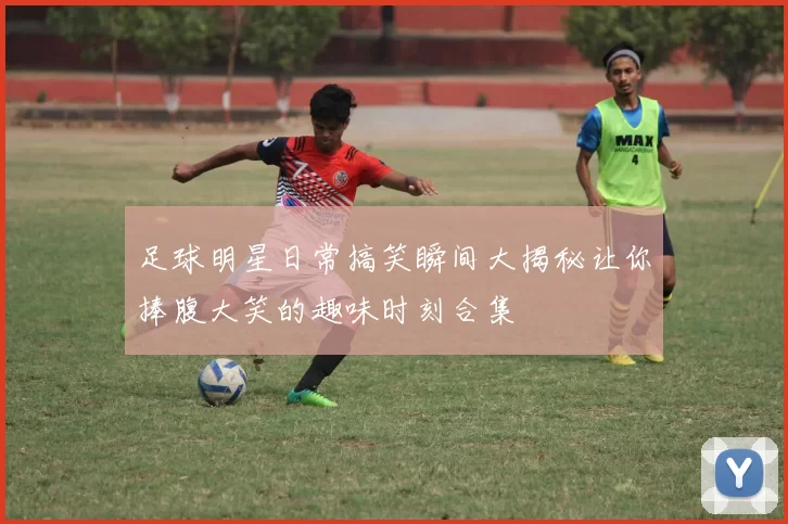 足球明星日常搞笑瞬间大揭秘让你捧腹大笑的趣味时刻合集