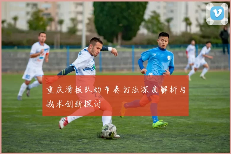 重庆滑板队的节奏打法深度解析与战术创新探讨