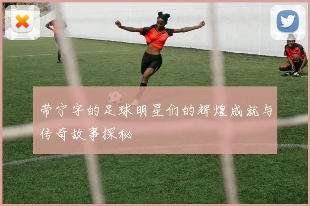 带宁字的足球明星们的辉煌成就与传奇故事探秘