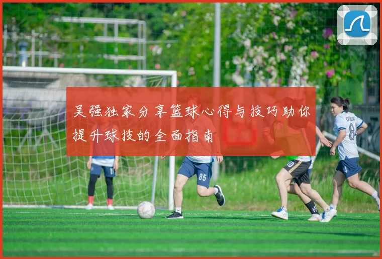 吴强独家分享篮球心得与技巧助你提升球技的全面指南