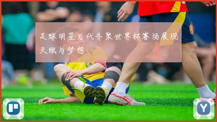 足球明星后代齐聚世界杯赛场展现天赋与梦想