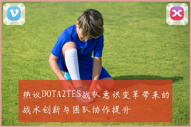热议DOTA2TES战队意识变革带来的战术创新与团队协作提升