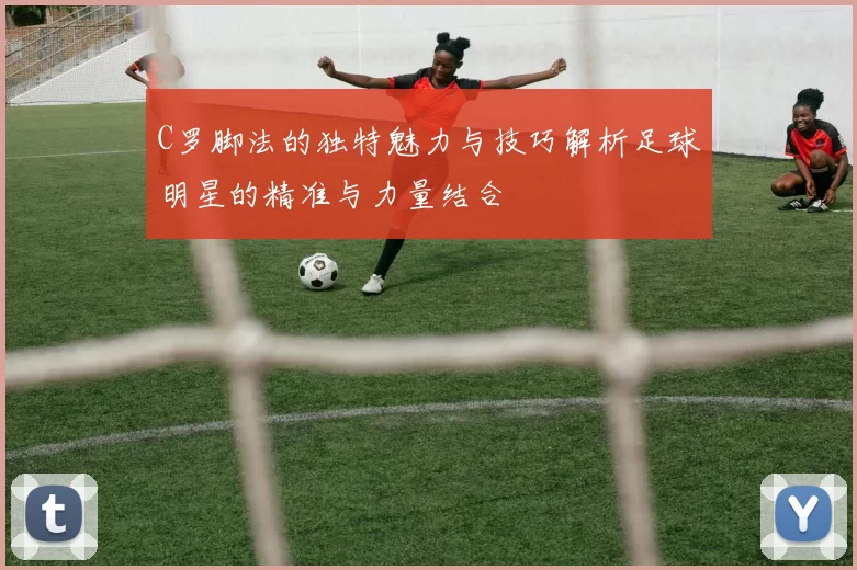 C罗脚法的独特魅力与技巧解析足球明星的精准与力量结合