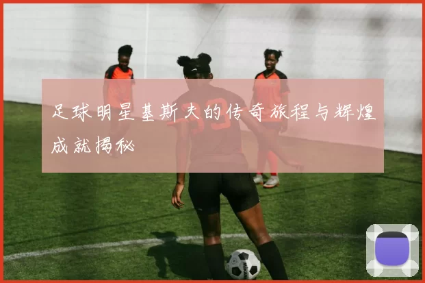 足球明星基斯夫的传奇旅程与辉煌成就揭秘
