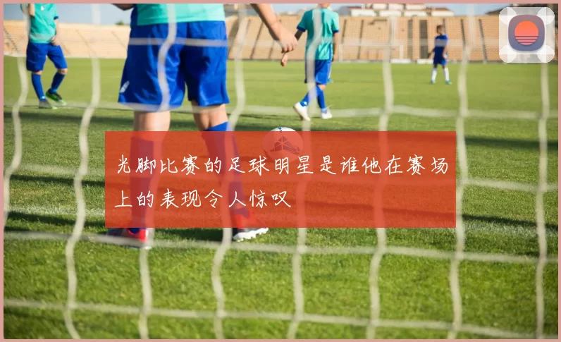 光脚比赛的足球明星是谁他在赛场上的表现令人惊叹