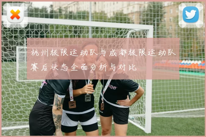 杭州极限运动队与成都极限运动队赛后状态全面分析与对比