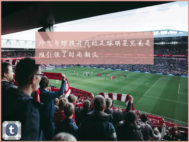 帅气与球技并存的足球明星究竟是谁引领了时尚潮流