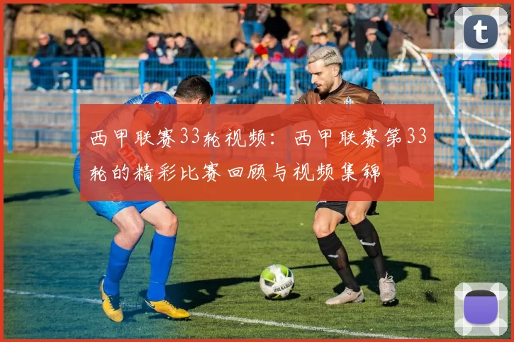 西甲联赛33轮视频：西甲联赛第33轮的精彩比赛回顾与视频集锦