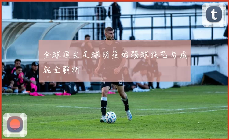 全球顶尖足球明星的踢球技艺与成就全解析