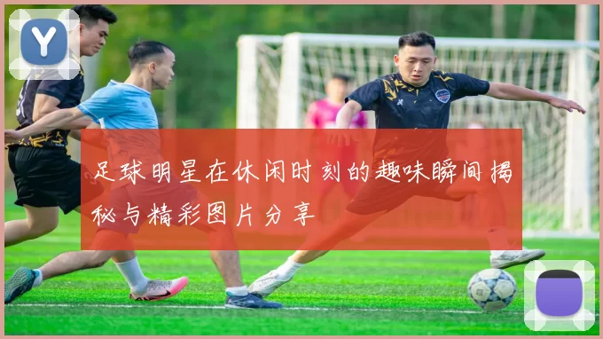 足球明星在休闲时刻的趣味瞬间揭秘与精彩图片分享