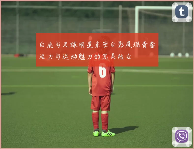 白鹿与足球明星亲密合影展现青春活力与运动魅力的完美结合