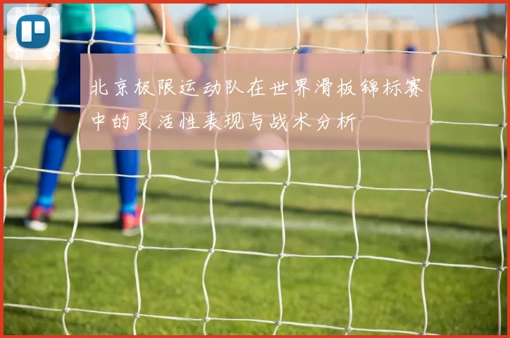 北京极限运动队在世界滑板锦标赛中的灵活性表现与战术分析