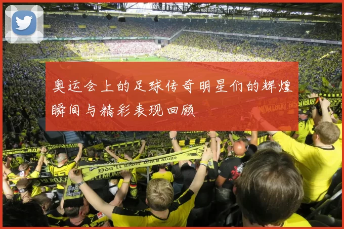 奥运会上的足球传奇明星们的辉煌瞬间与精彩表现回顾