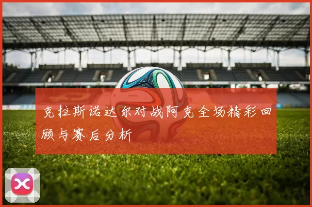 克拉斯诺达尔对战阿克全场精彩回顾与赛后分析