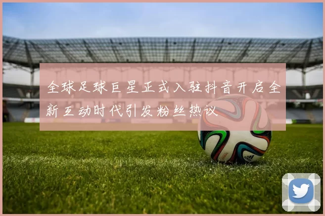 全球足球巨星正式入驻抖音开启全新互动时代引发粉丝热议