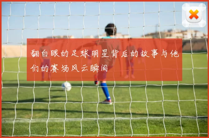 翻白眼的足球明星背后的故事与他们的赛场风云瞬间