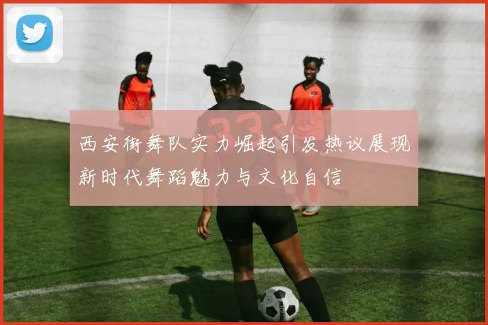西安街舞队实力崛起引发热议展现新时代舞蹈魅力与文化自信