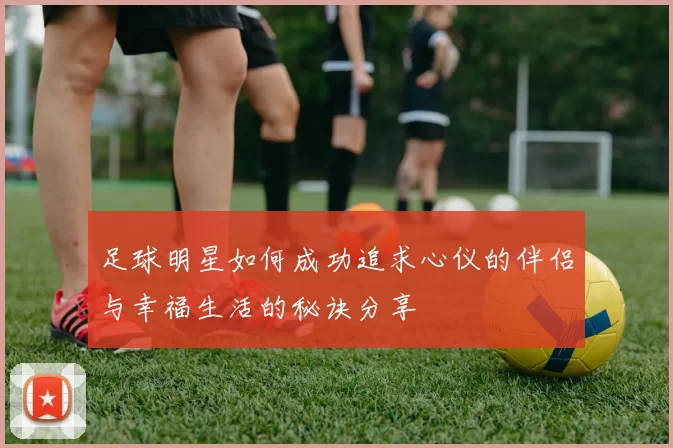 足球明星如何成功追求心仪的伴侣与幸福生活的秘诀分享