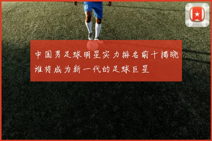 中国男足球明星实力排名前十揭晓谁将成为新一代的足球巨星