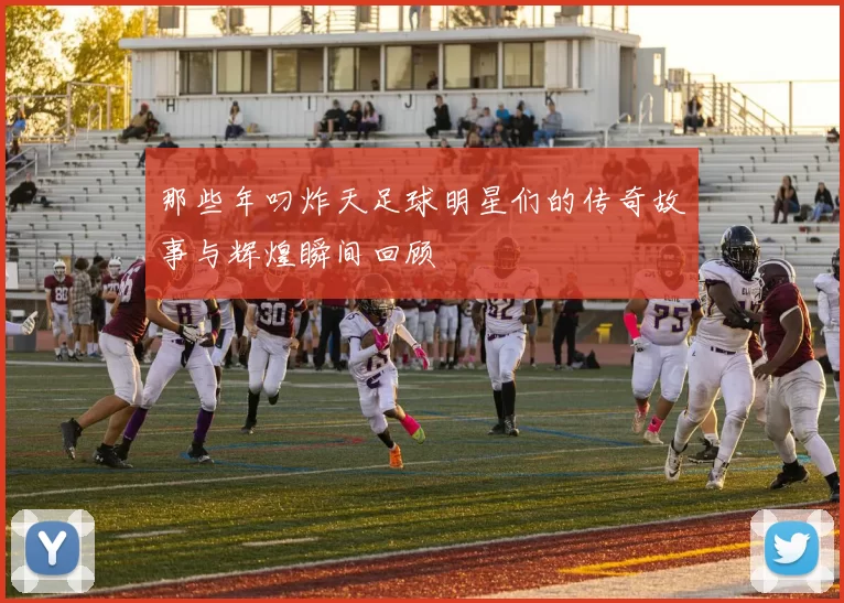 那些年叼炸天足球明星们的传奇故事与辉煌瞬间回顾