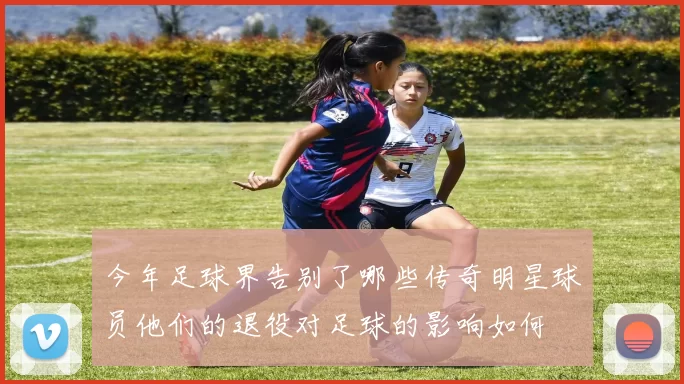 今年足球界告别了哪些传奇明星球员他们的退役对足球的影响如何