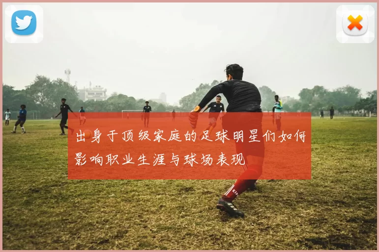 出身于顶级家庭的足球明星们如何影响职业生涯与球场表现