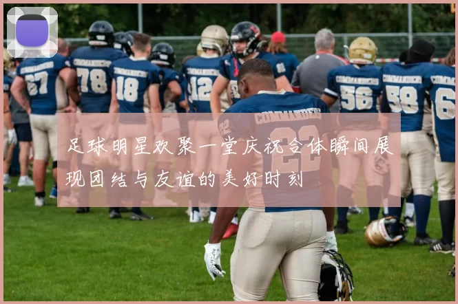 足球明星欢聚一堂庆祝合体瞬间展现团结与友谊的美好时刻