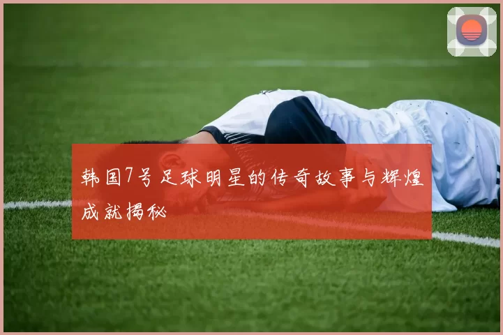 韩国7号足球明星的传奇故事与辉煌成就揭秘