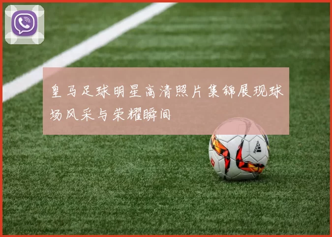 皇马足球明星高清照片集锦展现球场风采与荣耀瞬间