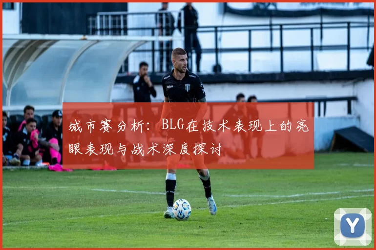 城市赛分析：BLG在技术表现上的亮眼表现与战术深度探讨