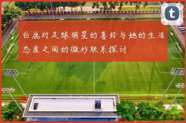 白鹿对足球明星的喜好与她的生活态度之间的微妙联系探讨